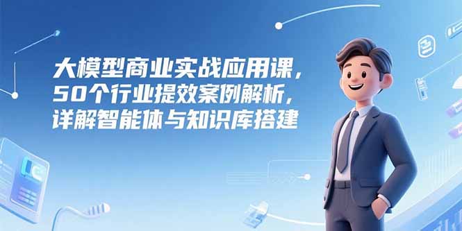 大模型商业实战应用课，50个行业提效案例解析，详解智能体与知识库搭建-木鱼网创